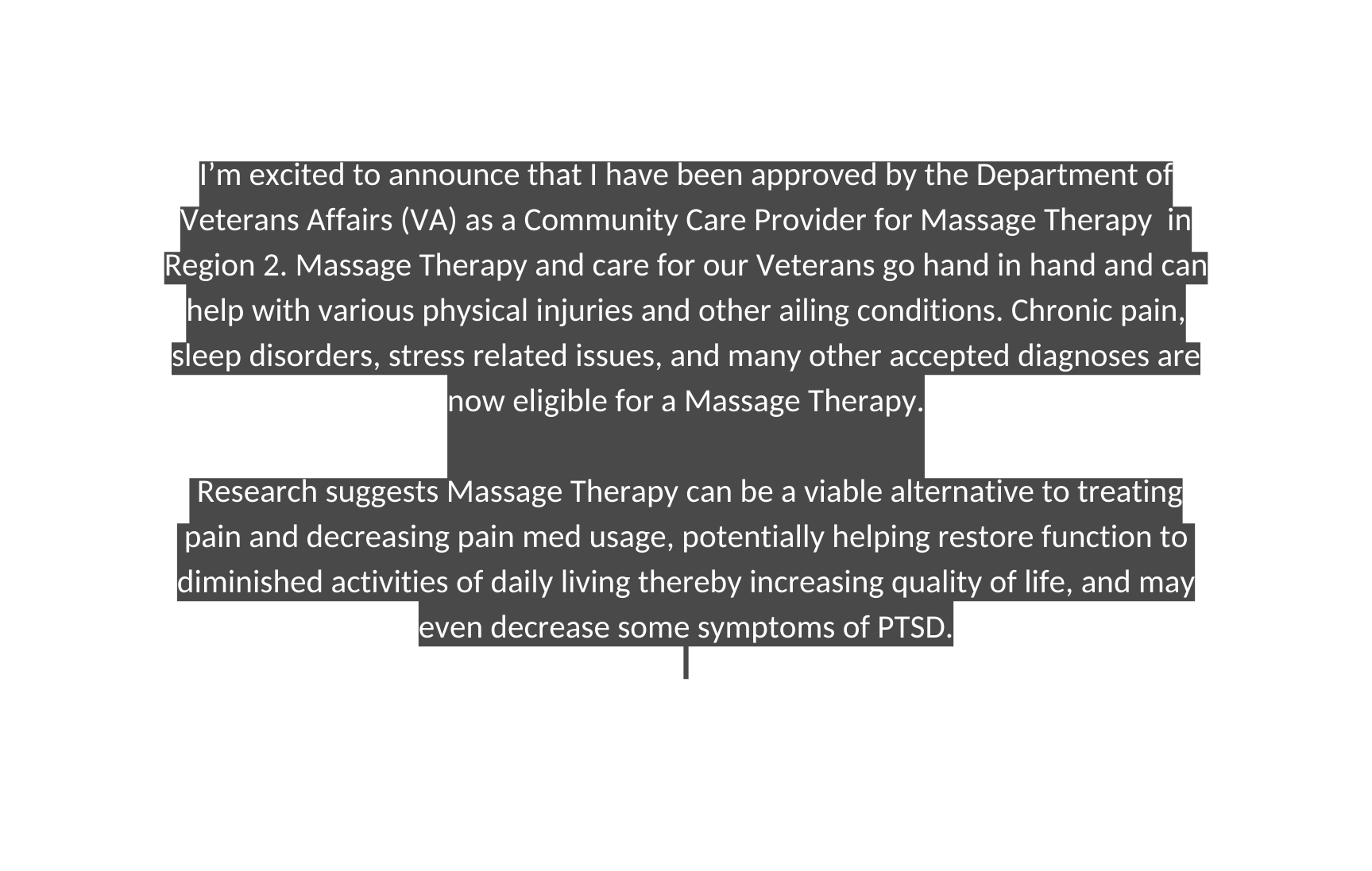 I m excited to announce that I have been approved by the Department of Veterans Affairs VA as a Community Care Provider for Massage Therapy in Region 2 Massage Therapy and care for our Veterans go hand in hand and can help with various physical injuries and other ailing conditions Chronic pain sleep disorders stress related issues and many other accepted diagnoses are now eligible for a Massage Therapy Research suggests Massage Therapy can be a viable alternative to treating pain and decreasing pain med usage potentially helping restore function to diminished activities of daily living thereby increasing quality of life and may even decrease some symptoms of PTSD